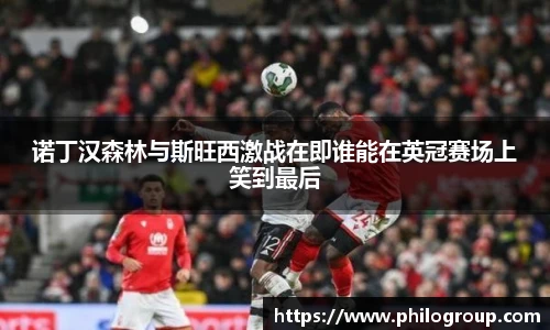 诺丁汉森林与斯旺西激战在即谁能在英冠赛场上笑到最后